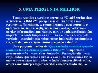 5. UMA PERGUNTA MELHOR
Temos repetido a seguinte pergunta: “Qual é verdadeira:
a ciência ou a Bíblia?”, porque essa é uma dúvida muito
recorrente. No entanto, se respondermos a essa pergunta e
optarmos por uma e negligenciarmos a outra, poderemos
perder informações importantes, porque ambas as fontes têm
importantes contribuições a dar uma à outra na busca pela
verdade – especialmente sobre nossas indagações profundas a
respeito da nossa origem, nosso propósito e destino.
Uma pergunta melhor é: “Que verdades encontro quando
examino tanto a ciência quanto a Bíblia?” É importante
prestar atenção a essas duas fontes de informação altamente
respeitadas. Queremos a história completa. Precisamos ter em
mente que existem tanto a boa ciência quanto a ciência ruim,
assim como interpretações corretas e incorretas da Bíblia.
 