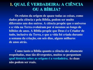 1. QUAL É VERDADEIRA: A CIÊNCIA
OU A BÍBLIA?
Os relatos da origem de quase todas as coisas, como
dados pela ciência e pela Bíblia, podem ser muito
diferentes uns dos outros. A ciência propõe que o universo
e a vida na Terra evoluíram por si mesmos ao longo de
bilhões de anos. A Bíblia propõe que Deus é o Criador de
tudo, inclusive da Terra, e que a vida foi criada durante
a semana da criação, em seis dias, alguns milhares
de anos atrás.
Como tanto a Bíblia quanto a ciência são altamente
respeitadas, mas tão divergentes, muitos se perguntam
qual história sobre as origens é a verdadeira. As duas
não podem ser reais.
 