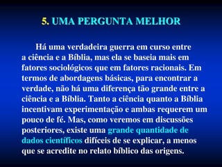 5. UMA PERGUNTA MELHOR
Há uma verdadeira guerra em curso entre
a ciência e a Bíblia, mas ela se baseia mais em
fatores sociológicos que em fatores racionais. Em
termos de abordagens básicas, para encontrar a
verdade, não há uma diferença tão grande entre a
ciência e a Bíblia. Tanto a ciência quanto a Bíblia
incentivam experimentação e ambas requerem um
pouco de fé. Mas, como veremos em discussões
posteriores, existe uma grande quantidade de
dados científicos difíceis de se explicar, a menos
que se acredite no relato bíblico das origens.
 