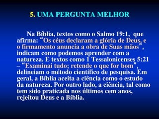 5. UMA PERGUNTA MELHOR
Na Bíblia, textos como o Salmo 19:1, que
afirma: Os céus declaram a glória de Deus, e
o firmamento anuncia a obra de Suas mãos ,
indicam como podemos aprender com a
natureza. E textos como 1 Tessalonicenses 5:21
– Examinai tudo; retende o que for bom ,
delineiam o método científico de pesquisa. Em
geral, a Bíblia aceita a ciência como o estudo
da natureza. Por outro lado, a ciência, tal como
tem sido praticada nos últimos cem anos,
rejeitou Deus e a Bíblia.
 