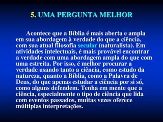 5. UMA PERGUNTA MELHOR
Acontece que a Bíblia é mais aberta e ampla
em sua abordagem à verdade do que a ciência,
com sua atual filosofia secular (naturalista). Em
atividades intelectuais, é mais provável encontrar
a verdade com uma abordagem ampla do que com
uma estreita. Por isso, é melhor procurar a
verdade usando tanto a ciência, como estudo da
natureza, quanto a Bíblia, como a Palavra de
Deus, do que apenas estudar a ciência por si só,
como alguns defendem. Tenha em mente que a
ciência, especialmente o tipo de ciência que lida
com eventos passados, muitas vezes oferece
múltiplas interpretações.
 