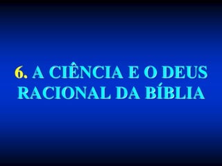 6. A CIÊNCIA E O DEUS
RACIONAL DA BÍBLIA
 