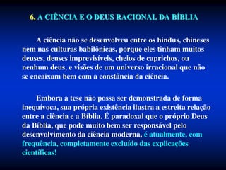 6. A CIÊNCIA E O DEUS RACIONAL DA BÍBLIA
A ciência não se desenvolveu entre os hindus, chineses
nem nas culturas babilônicas, porque eles tinham muitos
deuses, deuses imprevisíveis, cheios de caprichos, ou
nenhum deus, e visões de um universo irracional que não
se encaixam bem com a constância da ciência.
Embora a tese não possa ser demonstrada de forma
inequívoca, sua própria existência ilustra a estreita relação
entre a ciência e a Bíblia. É paradoxal que o próprio Deus
da Bíblia, que pode muito bem ser responsável pelo
desenvolvimento da ciência moderna, é atualmente, com
frequência, completamente excluído das explicações
científicas!
 