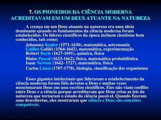 7. OS PIONEIROS DA CIÊNCIA MODERNA
ACREDITAVAM EM UM DEUS ATUANTE NA NATUREZA
A crença em um Deus atuante na natureza era uma ideia
dominante quando os fundamentos da ciência moderna foram
estabelecidos. Os líderes científicos da época incluem cientistas bem
conhecidos, tais como:
Johannes Kepler (1571-1630), matemática, astronomia
Galileo Galilei (1564-1642), matemática, experimentação
Robert Boyle (1627-1691), química, física
Blaise Pascal (1623-1662), física, matemática probabilística
Isaac Newton (1642- 1727), matemática, física
Carlos Lineu (1707-1778), biologia, classificação dos organismos
Esses gigantes intelectuais que lideraram o estabelecimento da
ciência moderna foram fiéis devotos a Deus e muitas vezes
mencionaram Deus em seus escritos científicos. Eles não viam conflito
entre Deus e a ciência porque acreditavam que Deus criou as leis da
natureza que tornaram o estudo da ciência possível. Quando fizeram
suas descobertas, eles mostraram que ciência e Deus são conceitos
compatíveis.
 