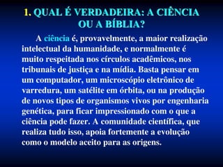 1. QUAL É VERDADEIRA: A CIÊNCIA
OU A BÍBLIA?
A ciência é, provavelmente, a maior realização
intelectual da humanidade, e normalmente é
muito respeitada nos círculos acadêmicos, nos
tribunais de justiça e na mídia. Basta pensar em
um computador, um microscópio eletrônico de
varredura, um satélite em órbita, ou na produção
de novos tipos de organismos vivos por engenharia
genética, para ficar impressionado com o que a
ciência pode fazer. A comunidade científica, que
realiza tudo isso, apoia fortemente a evolução
como o modelo aceito para as origens.
 