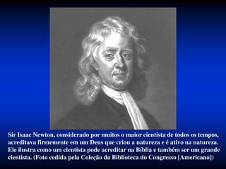 Sir Isaac Newton, considerado por muitos o maior cientista de todos os tempos,
acreditava firmemente em um Deus que criou a natureza e é ativo na natureza.
Ele ilustra como um cientista pode acreditar na Bíblia e também ser um grande
cientista. (Foto cedida pela Coleção da Biblioteca do Congresso [Americano])
 