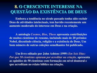 8. O CRESCENTE INTERESSE NA
QUESTÃO DA EXISTÊNCIA DE DEUS
Embora a tendência no século passado tenha sido excluir
Deus de atividades intelectuais, tem havido recentemente um
aumento moderado do interesse em Deus e na criação.
A antologia Cosmos, Bios, Theos apresenta contribuições
de muitos cientistas de renome, incluindo mais de 20 prêmios
Nobel, discutindo ciência, religião e a existência de Deus. Um
bom número de outras coleções semelhantes foi publicado.
Um livro editado por John Ashton (1999) Em Seis Dias:
Por que 50 cientistas optaram por acreditar na criação, apresenta
as opiniões de 50 cientistas com formação em nível doutoral e
que acreditam no relato bíblico na criação.
 