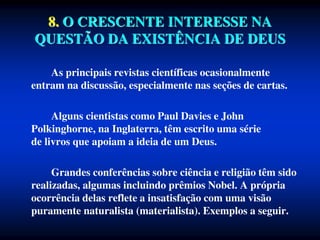 8. O CRESCENTE INTERESSE NA
QUESTÃO DA EXISTÊNCIA DE DEUS
As principais revistas científicas ocasionalmente
entram na discussão, especialmente nas seções de cartas.
Alguns cientistas como Paul Davies e John
Polkinghorne, na Inglaterra, têm escrito uma série
de livros que apoiam a ideia de um Deus.
Grandes conferências sobre ciência e religião têm sido
realizadas, algumas incluindo prêmios Nobel. A própria
ocorrência delas reflete a insatisfação com uma visão
puramente naturalista (materialista). Exemplos a seguir.
 