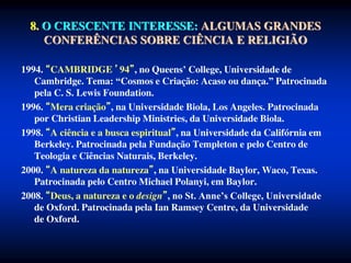 8. O CRESCENTE INTERESSE: ALGUMAS GRANDES
CONFERÊNCIAS SOBRE CIÊNCIA E RELIGIÃO
1994. CAMBRIDGE ’94 , no Queens’ College, Universidade de
Cambridge. Tema: “Cosmos e Criação: Acaso ou dança.” Patrocinada
pela C. S. Lewis Foundation.
1996. Mera criação , na Universidade Biola, Los Angeles. Patrocinada
por Christian Leadership Ministries, da Universidade Biola.
1998. A ciência e a busca espiritual , na Universidade da Califórnia em
Berkeley. Patrocinada pela Fundação Templeton e pelo Centro de
Teologia e Ciências Naturais, Berkeley.
2000. A natureza da natureza , na Universidade Baylor, Waco, Texas.
Patrocinada pelo Centro Michael Polanyi, em Baylor.
2008. Deus, a natureza e o design , no St. Anne’s College, Universidade
de Oxford. Patrocinada pela Ian Ramsey Centre, da Universidade
de Oxford.
 