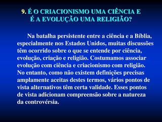 9. É O CRIACIONISMO UMA CIÊNCIA E
É A EVOLUÇÃO UMA RELIGIÃO?
Na batalha persistente entre a ciência e a Bíblia,
especialmente nos Estados Unidos, muitas discussões
têm ocorrido sobre o que se entende por ciência,
evolução, criação e religião. Costumamos associar
evolução com ciência e criacionismo com religião.
No entanto, como não existem definições precisas
amplamente aceitas destes termos, vários pontos de
vista alternativos têm certa validade. Esses pontos
de vista adicionam compreensão sobre a natureza
da controvérsia.
 