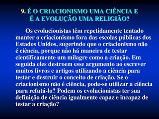 Os evolucionistas têm repetidamente tentado
manter o criacionismo fora das escolas públicas dos
Estados Unidos, sugerindo que o criacionismo não
é ciência, porque não há maneira de testar
cientificamente um milagre como a criação. Em
seguida eles destroem esse argumento ao escrever
muitos livros e artigos utilizando a ciência para
testar e destruir o conceito de criação. Se o
criacionismo não é ciência, pode-se utilizar a ciência
para refutá-lo? Podem os evolucionistas ter sua
definição de ciência igualmente capaz e incapaz de
testar a criação?
9. É O CRIACIONISMO UMA CIÊNCIA E
É A EVOLUÇÃO UMA RELIGIÃO?
 