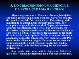 Alguns sugerem que a ciência é a observação objetiva,
enquanto que a religião é a fé no inobservável. No entanto,
da maneira que é de fato praticada, a ciência têm grande
quantidade de especulações inobserváveis, como, por
exemplo, a origem da vida por si só. Supor que isso tenha
ocorrido espontaneamente é ter fé. Por outro lado, em
discussões religiosas, a natureza é muitas vezes relacionada
com Deus e a Bíblia, o que não se trata apenas de fé; muito
disso é ciência, como “quinze côvados acima prevaleceram
as águas; e os montes foram cobertos” (Gênesis 7:20). Pode
haver muita ciência na religião. Devemos ter em mente o
significado amplo e a sobreposição dos termos usados.
Argumentação mais detalhada se seguirá em discussões
posteriores.
A pergunta mais importante é: O que é verdadeiro, o
que é real?, independentemente das definições dos termos.
9. É O CRIACIONISMO UMA CIÊNCIA E
É A EVOLUÇÃO UMA RELIGIÃO?
 