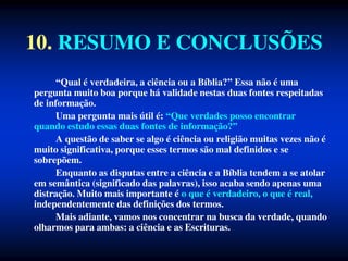10. RESUMO E CONCLUSÕES
“Qual é verdadeira, a ciência ou a Bíblia?” Essa não é uma
pergunta muito boa porque há validade nestas duas fontes respeitadas
de informação.
Uma pergunta mais útil é: “Que verdades posso encontrar
quando estudo essas duas fontes de informação?”
A questão de saber se algo é ciência ou religião muitas vezes não é
muito significativa, porque esses termos são mal definidos e se
sobrepõem.
Enquanto as disputas entre a ciência e a Bíblia tendem a se atolar
em semântica (significado das palavras), isso acaba sendo apenas uma
distração. Muito mais importante é o que é verdadeiro, o que é real,
independentemente das definições dos termos.
Mais adiante, vamos nos concentrar na busca da verdade, quando
olharmos para ambas: a ciência e as Escrituras.
 