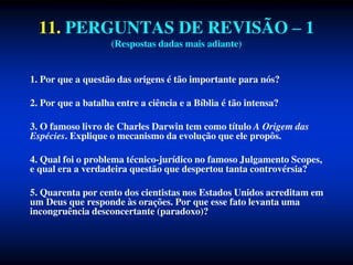 11. PERGUNTAS DE REVISÃO – 1
(Respostas dadas mais adiante)
1. Por que a questão das origens é tão importante para nós?
2. Por que a batalha entre a ciência e a Bíblia é tão intensa?
3. O famoso livro de Charles Darwin tem como título A Origem das
Espécies. Explique o mecanismo da evolução que ele propôs.
4. Qual foi o problema técnico-jurídico no famoso Julgamento Scopes,
e qual era a verdadeira questão que despertou tanta controvérsia?
5. Quarenta por cento dos cientistas nos Estados Unidos acreditam em
um Deus que responde às orações. Por que esse fato levanta uma
incongruência desconcertante (paradoxo)?
 