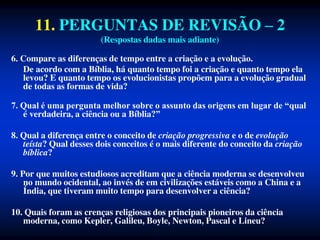 11. PERGUNTAS DE REVISÃO – 2
(Respostas dadas mais adiante)
6. Compare as diferenças de tempo entre a criação e a evolução.
De acordo com a Bíblia, há quanto tempo foi a criação e quanto tempo ela
levou? E quanto tempo os evolucionistas propõem para a evolução gradual
de todas as formas de vida?
7. Qual é uma pergunta melhor sobre o assunto das origens em lugar de “qual
é verdadeira, a ciência ou a Bíblia?”
8. Qual a diferença entre o conceito de criação progressiva e o de evolução
teísta? Qual desses dois conceitos é o mais diferente do conceito da criação
bíblica?
9. Por que muitos estudiosos acreditam que a ciência moderna se desenvolveu
no mundo ocidental, ao invés de em civilizações estáveis como a China e a
Índia, que tiveram muito tempo para desenvolver a ciência?
10. Quais foram as crenças religiosas dos principais pioneiros da ciência
moderna, como Kepler, Galileu, Boyle, Newton, Pascal e Lineu?
 