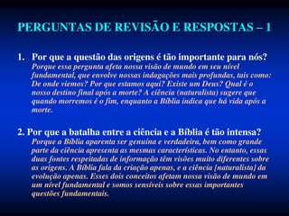 PERGUNTAS DE REVISÃO E RESPOSTAS – 1
1. Por que a questão das origens é tão importante para nós?
Porque essa pergunta afeta nossa visão de mundo em seu nível
fundamental, que envolve nossas indagações mais profundas, tais como:
De onde viemos? Por que estamos aqui? Existe um Deus? Qual é o
nosso destino final após a morte? A ciência (naturalista) sugere que
quando morremos é o fim, enquanto a Bíblia indica que há vida após a
morte.
2. Por que a batalha entre a ciência e a Bíblia é tão intensa?
Porque a Bíblia aparenta ser genuína e verdadeira, bem como grande
parte da ciência apresenta as mesmas características. No entanto, essas
duas fontes respeitadas de informação têm visões muito diferentes sobre
as origens. A Bíblia fala da criação apenas, e a ciência [naturalista] da
evolução apenas. Esses dois conceitos afetam nossa visão de mundo em
um nível fundamental e somos sensíveis sobre essas importantes
questões fundamentais.
 
