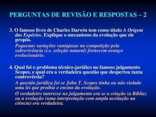 PERGUNTAS DE REVISÃO E RESPOSTAS – 2
3. O famoso livro de Charles Darwin tem como título A Origem
das Espécies. Explique o mecanismo da evolução que ele
propôs.
Pequenas variações vantajosas na competição pela
sobrevivência (i.e. seleção natural) fornecem avanço
evolucionário.
4. Qual foi o problema técnico-jurídico no famoso julgamento
Scopes, e qual era a verdadeira questão que despertou tanta
controvérsia?
A questão jurídica foi se John T. Scopes tinha ou não violado
uma lei que proibia o ensino da evolução.
O verdadeiro interesse no julgamento era se a criação (a Bíblia)
ou a evolução (uma interpretação com ampla aceitação na
ciência) era verdadeira.
 