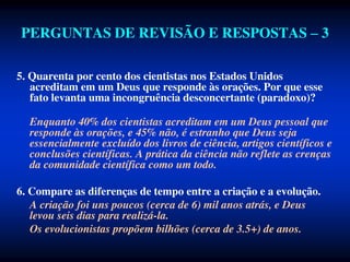 PERGUNTAS DE REVISÃO E RESPOSTAS – 3
5. Quarenta por cento dos cientistas nos Estados Unidos
acreditam em um Deus que responde às orações. Por que esse
fato levanta uma incongruência desconcertante (paradoxo)?
Enquanto 40% dos cientistas acreditam em um Deus pessoal que
responde às orações, e 45% não, é estranho que Deus seja
essencialmente excluído dos livros de ciência, artigos científicos e
conclusões científicas. A prática da ciência não reflete as crenças
da comunidade científica como um todo.
6. Compare as diferenças de tempo entre a criação e a evolução.
A criação foi uns poucos (cerca de 6) mil anos atrás, e Deus
levou seis dias para realizá-la.
Os evolucionistas propõem bilhões (cerca de 3.5+) de anos.
 