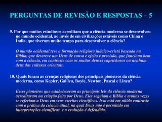 PERGUNTAS DE REVISÃO E RESPOSTAS – 5
9. Por que muitos estudiosos acreditam que a ciência moderna se desenvolveu
no mundo ocidental, ao invés de em civilizações estáveis como China e
Índia, que tiveram muito tempo para desenvolver a ciência?
O mundo ocidental teve a formação religiosa judaico-cristã baseada na
Bíblia, que descreve um Deus de causa e efeito e precisão, que funciona bem
com a ciência, em contraste com os muitos deuses caprichosos ou nenhum
deus das culturas orientais.
10. Quais foram as crenças religiosas dos principais pioneiros da ciência
moderna, como Kepler, Galileu, Boyle, Newton, Pascal e Lineu?
Esses pioneiros que estabeleceram as principais leis da ciência moderna
acreditavam na criação feita por Deus. Eles seguiam a Bíblia e muitas vezes
se referiam a Deus em seus escritos científicos. Isso está em nítido contraste
com a prática da ciência atual, na qual Deus não é permitido em
interpretações científicas, e a evolução é defendida.
 