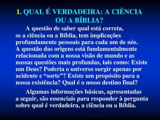 1. QUAL É VERDADEIRA: A CIÊNCIA
OU A BÍBLIA?
A questão de saber qual está correta,
se a ciência ou a Bíblia, tem implicações
profundamente pessoais para cada um de nós.
A questão das origens está fundamentalmente
relacionada com a nossa visão de mundo e as
nossas questões mais profundas, tais como: Existe
um Deus? Poderia o universo surgir apenas por
acidente e “sorte”? Existe um propósito para a
nossa existência? Qual é o nosso destino final?
Algumas informações básicas, apresentadas
a seguir, são essenciais para responder à pergunta
sobre qual é verdadeira, a ciência ou a Bíblia.
 