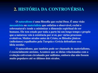 2. HISTÓRIA DA CONTROVÉRSIA
O naturalismo é uma filosofia que exclui Deus. É uma visão
mecanicista ou materialista que enfatiza o observável, exclui o
sobrenatural e tende a minimizar a dimensão espiritual do ser
humano. Ele tem estado por toda a parte há um longo tempo e propõe
que a natureza veio à existência por si só, por vários processos
evolutivos. Muitos séculos antes de Cristo, os filósofos jônicos
(milesianos) espalhados pela Turquia e Grécia defendiam essa
ideia secular.
O naturalismo, que também pode ser chamado de materialismo,
é essencialmente ateísmo. Acontece que as ideias relacionadas com a
evolução estiveram circulando por milênios, embora elas não fossem
muito populares até os últimos dois séculos.
 