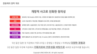 정보검색, 구글 Analytics 데이터 수집, 스프래드시트 활용 분석, 형상관리도구(JIRA) 활용 프로젝트 관리전략/기획
검색엔진 등록 / 노출순위관리, 이슈 키워드 분석, 보도자료 작성, 노출/유입 증가, 스크립트 트랜드 적용관리홍보/마케팅
고객 응대 스크립트 제작, 고객 분석 및 마케팅 활용, 신규/기존/이탈 고객관리, 고객 상담 교육CS
자료 수집/정리, 간담회 기획, 문서작성, 이미지/동영상 편집, 출판창작/집필
소규모 모임/세미나 기획/진행, 카페/블로그/SNS 제작, 모바일 앱 배포/운영운영
컴퓨터 활용능력 2급, 문서실무사 2급, CS-Leaders 전문가, 정보검색관리사, 멘사코리아 회원자격/인증
개방적 사고로 진화한 창의성
9년 동안 일한 첫 직장에서 커뮤니티팀 > 운영팀 > 편집팀 > 마케팅팀 다양한 경험과
3년 동안 일한 두번째 직장에서 기획자로써 전문성을 바탕으로 새로운 보금자리를 찾습니다.
장원재의 경력 개요
Copyright JANG WON JAE. All rights reserved.
 