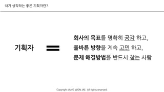 내가 생각하는 좋은 기획자란?
Copyright JANG WON JAE. All rights reserved.
회사의 목표를 명확히 공감 하고,
올바른 방향을 계속 고민 하고,
문제 해결방법을 반드시 찾는 사람
기획자
 