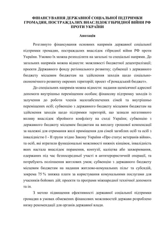 ФІНАНСУВАННЯ ДЕРЖАВНОЇ СОЦІАЛЬНОЇ ПІДТРИМКИ
ГРОМАДЯН, ПОСТРАЖДАЛИХ ВНАСЛІДОК ГІБРИДНОЇ ВІЙНИ РФ
ПРОТИ УКРАЇНИ
Анотація
Розглянуто фінансування основних напрямів державної соціальної
підтримки громадян, постраждалих внаслідок гібридної війни РФ проти
України. Умовно їх можна розподілити на загальні та спеціальні напрями. До
загальних напрямів можна віднести: можливості бюджетної децентралізації;
проекти Державного фонду регіонального розвитку; субвенції з державного
бюджету місцевим бюджетам на здійснення заходів щодо соціально-
економічного розвитку окремих територій; проект «Громадський бюджет».
До спеціальних напрямів можна віднести: надання щомісячної адресної
допомоги внутрішньо переміщеним особам; фінансову підтримку заходів із
залучення до роботи членів малозабезпечених сімей та внутрішньо
переміщених осіб; субвенцію з державного бюджету місцевим бюджетам на
здійснення заходів щодо підтримки територій, що зазнали негативного
впливу внаслідок збройного конфлікту на сході України; субвенцію з
державного бюджету місцевим бюджетам на виплату грошової компенсації
за належні для отримання жилі приміщення для сімей загиблих осіб та осіб з
інвалідністю I - II групи згідно Закону України «Про статус ветеранів війни»,
та осіб, які втратили функціональні можливості нижніх кінцівок, інвалідність
яких настала внаслідок поранення, контузії, каліцтва або захворювання,
одержаних під час безпосередньої участі в антитерористичній операції, та
потребують поліпшення житлових умов; субвенцію з державного бюджету
місцевим бюджетам на надання житлово-комунальних пільг та субсидій,
зокрема 75 % знижка плати за користування комунальними послугами для
учасників бойових дій; проекти та програми міжнародної технічної допомоги
та ін.
З метою підвищення ефективності державної соціальної підтримки
громадян в умовах обмежених фінансових можливостей держави розроблено
низку рекомендації для органів державної влади.
 