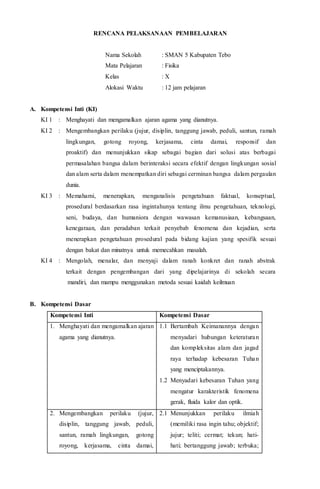 RENCANA PELAKSANAAN PEMBELAJARAN
Nama Sekolah : SMAN 5 Kabupaten Tebo
Mata Pelajaran : Fisika
Kelas : X
Alokasi Waktu : 12 jam pelajaran
A. Kompetensi Inti (KI)
KI 1 : Menghayati dan mengamalkan ajaran agama yang dianutnya.
KI 2 : Mengembangkan perilaku (jujur, disiplin, tanggung jawab, peduli, santun, ramah
lingkungan, gotong royong, kerjasama, cinta damai, responsif dan
proaktif) dan menunjukkan sikap sebagai bagian dari solusi atas berbagai
permasalahan bangsa dalam berinteraksi secara efektif dengan lingkungan sosial
dan alam serta dalam menempatkan diri sebagai cerminan bangsa dalam pergaulan
dunia.
KI 3 : Memahami, menerapkan, menganalisis pengetahuan faktual, konseptual,
prosedural berdasarkan rasa ingintahunya tentang ilmu pengetahuan, teknologi,
seni, budaya, dan humaniora dengan wawasan kemanusiaan, kebangsaan,
kenegaraan, dan peradaban terkait penyebab fenomena dan kejadian, serta
menerapkan pengetahuan prosedural pada bidang kajian yang spesifik sesuai
dengan bakat dan minatnya untuk memecahkan masalah.
KI 4 : Mengolah, menalar, dan menyaji dalam ranah konkret dan ranah abstrak
terkait dengan pengembangan dari yang dipelajarinya di sekolah secara
mandiri, dan mampu menggunakan metoda sesuai kaidah keilmuan
B. Kompetensi Dasar
Kompetensi Inti Kompetensi Dasar
1. Menghayati dan mengamalkan ajaran
agama yang dianutnya.
1.1 Bertambah Keimanannya dengan
menyadari hubungan keteraturan
dan kompleksitas alam dan jagad
raya terhadap kebesaran Tuhan
yang menciptakannya.
1.2 Menyadari kebesaran Tuhan yang
mengatur karakteristik fenomena
gerak, fluida kalor dan optik.
2. Mengembangkan perilaku (jujur,
disiplin, tanggung jawab, peduli,
santun, ramah lingkungan, gotong
royong, kerjasama, cinta damai,
2.1 Menunjukkan perilaku ilmiah
(memiliki rasa ingin tahu; objektif;
jujur; teliti; cermat; tekun; hati-
hati; bertanggung jawab; terbuka;
 