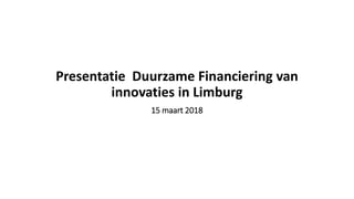 Presentatie Duurzame Financiering van
innovaties in Limburg
15 maart 2018
 