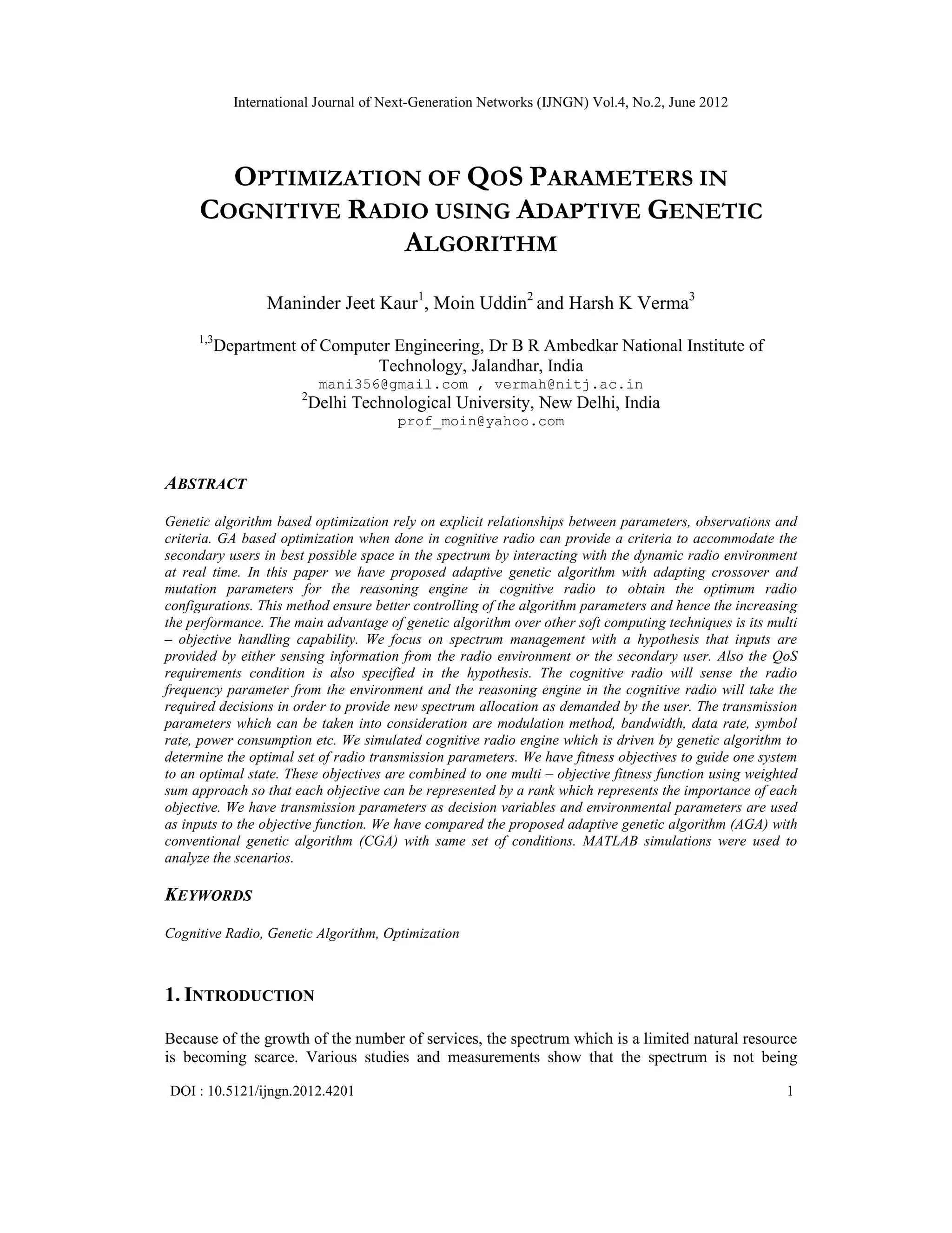International Journal of Next-Generation Networks (IJNGN) Vol.4, No.2, June 2012 DOI : 10.5121/ijngn.2012.4201 1 OPTIMIZATION OF QOS PARAMETERS IN COGNITIVE RADIO USING ADAPTIVE GENETIC ALGORITHM Maninder Jeet Kaur1 , Moin Uddin2 and Harsh K Verma3 1,3 Department of Computer Engineering, Dr B R Ambedkar National Institute of Technology, Jalandhar, India mani356@gmail.com , vermah@nitj.ac.in 2 Delhi Technological University, New Delhi, India prof_moin@yahoo.com ABSTRACT Genetic algorithm based optimization rely on explicit relationships between parameters, observations and criteria. GA based optimization when done in cognitive radio can provide a criteria to accommodate the secondary users in best possible space in the spectrum by interacting with the dynamic radio environment at real time. In this paper we have proposed adaptive genetic algorithm with adapting crossover and mutation parameters for the reasoning engine in cognitive radio to obtain the optimum radio configurations. This method ensure better controlling of the algorithm parameters and hence the increasing the performance. The main advantage of genetic algorithm over other soft computing techniques is its multi – objective handling capability. We focus on spectrum management with a hypothesis that inputs are provided by either sensing information from the radio environment or the secondary user. Also the QoS requirements condition is also specified in the hypothesis. The cognitive radio will sense the radio frequency parameter from the environment and the reasoning engine in the cognitive radio will take the required decisions in order to provide new spectrum allocation as demanded by the user. The transmission parameters which can be taken into consideration are modulation method, bandwidth, data rate, symbol rate, power consumption etc. We simulated cognitive radio engine which is driven by genetic algorithm to determine the optimal set of radio transmission parameters. We have fitness objectives to guide one system to an optimal state. These objectives are combined to one multi – objective fitness function using weighted sum approach so that each objective can be represented by a rank which represents the importance of each objective. We have transmission parameters as decision variables and environmental parameters are used as inputs to the objective function. We have compared the proposed adaptive genetic algorithm (AGA) with conventional genetic algorithm (CGA) with same set of conditions. MATLAB simulations were used to analyze the scenarios. KEYWORDS Cognitive Radio, Genetic Algorithm, Optimization 1. INTRODUCTION Because of the growth of the number of services, the spectrum which is a limited natural resource is becoming scarce. Various studies and measurements show that the spectrum is not being 