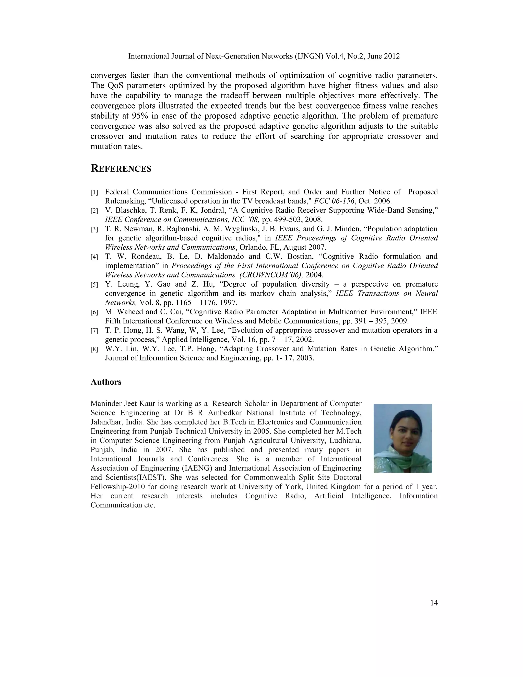 International Journal of Next-Generation Networks (IJNGN) Vol.4, No.2, June 2012 14 converges faster than the conventional methods of optimization of cognitive radio parameters. The QoS parameters optimized by the proposed algorithm have higher fitness values and also have the capability to manage the tradeoff between multiple objectives more effectively. The convergence plots illustrated the expected trends but the best convergence fitness value reaches stability at 95% in case of the proposed adaptive genetic algorithm. The problem of premature convergence was also solved as the proposed adaptive genetic algorithm adjusts to the suitable crossover and mutation rates to reduce the effort of searching for appropriate crossover and mutation rates. REFERENCES [1] Federal Communications Commission - First Report, and Order and Further Notice of Proposed Rulemaking, “Unlicensed operation in the TV broadcast bands," FCC 06-156, Oct. 2006. [2] V. Blaschke, T. Renk, F. K, Jondral, “A Cognitive Radio Receiver Supporting Wide-Band Sensing,” IEEE Conference on Communications, ICC ’08, pp. 499-503, 2008. [3] T. R. Newman, R. Rajbanshi, A. M. Wyglinski, J. B. Evans, and G. J. Minden, “Population adaptation for genetic algorithm-based cognitive radios," in IEEE Proceedings of Cognitive Radio Oriented Wireless Networks and Communications, Orlando, FL, August 2007. [4] T. W. Rondeau, B. Le, D. Maldonado and C.W. Bostian, “Cognitive Radio formulation and implementation” in Proceedings of the First International Conference on Cognitive Radio Oriented Wireless Networks and Communications, (CROWNCOM’06), 2004. [5] Y. Leung, Y. Gao and Z. Hu, “Degree of population diversity – a perspective on premature convergence in genetic algorithm and its markov chain analysis,” IEEE Transactions on Neural Networks, Vol. 8, pp. 1165 – 1176, 1997. [6] M. Waheed and C. Cai, “Cognitive Radio Parameter Adaptation in Multicarrier Environment,” IEEE Fifth International Conference on Wireless and Mobile Communications, pp. 391 – 395, 2009. [7] T. P. Hong, H. S. Wang, W, Y. Lee, “Evolution of appropriate crossover and mutation operators in a genetic process,” Applied Intelligence, Vol. 16, pp. 7 – 17, 2002. [8] W.Y. Lin, W.Y. Lee, T.P. Hong, “Adapting Crossover and Mutation Rates in Genetic Algorithm,” Journal of Information Science and Engineering, pp. 1- 17, 2003. Authors Maninder Jeet Kaur is working as a Research Scholar in Department of Computer Science Engineering at Dr B R Ambedkar National Institute of Technology, Jalandhar, India. She has completed her B.Tech in Electronics and Communication Engineering from Punjab Technical University in 2005. She completed her M.Tech in Computer Science Engineering from Punjab Agricultural University, Ludhiana, Punjab, India in 2007. She has published and presented many papers in International Journals and Conferences. She is a member of International Association of Engineering (IAENG) and International Association of Engineering and Scientists(IAEST). She was selected for Commonwealth Split Site Doctoral Fellowship-2010 for doing research work at University of York, United Kingdom for a period of 1 year. Her current research interests includes Cognitive Radio, Artificial Intelligence, Information Communication etc. 