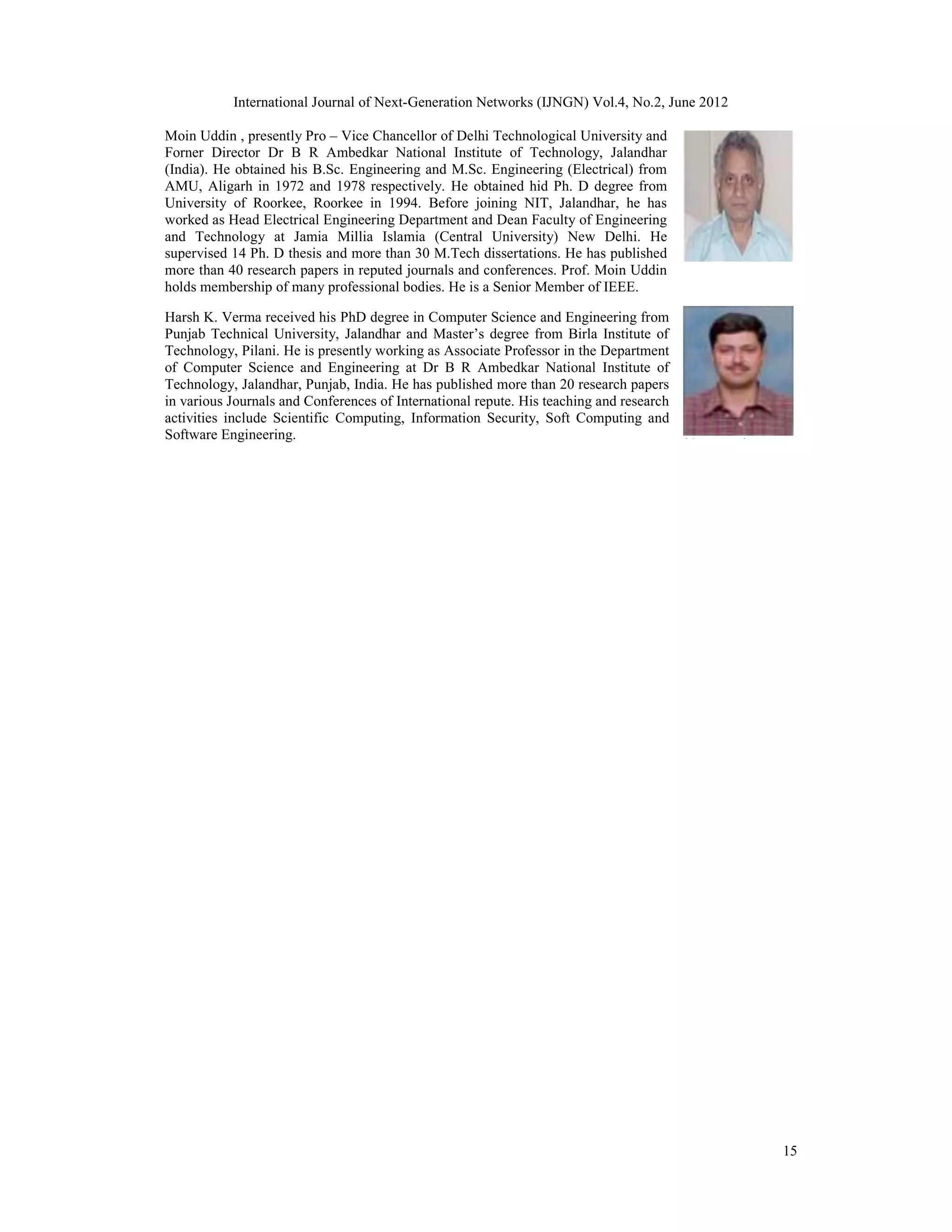 International Journal of Next-Generation Networks (IJNGN) Vol.4, No.2, June 2012 15 Moin Uddin , presently Pro – Vice Chancellor of Delhi Technological University and Forner Director Dr B R Ambedkar National Institute of Technology, Jalandhar (India). He obtained his B.Sc. Engineering and M.Sc. Engineering (Electrical) from AMU, Aligarh in 1972 and 1978 respectively. He obtained hid Ph. D degree from University of Roorkee, Roorkee in 1994. Before joining NIT, Jalandhar, he has worked as Head Electrical Engineering Department and Dean Faculty of Engineering and Technology at Jamia Millia Islamia (Central University) New Delhi. He supervised 14 Ph. D thesis and more than 30 M.Tech dissertations. He has published more than 40 research papers in reputed journals and conferences. Prof. Moin Uddin holds membership of many professional bodies. He is a Senior Member of IEEE. Harsh K. Verma received his PhD degree in Computer Science and Engineering from Punjab Technical University, Jalandhar and Master’s degree from Birla Institute of Technology, Pilani. He is presently working as Associate Professor in the Department of Computer Science and Engineering at Dr B R Ambedkar National Institute of Technology, Jalandhar, Punjab, India. He has published more than 20 research papers in various Journals and Conferences of International repute. His teaching and research activities include Scientific Computing, Information Security, Soft Computing and Software Engineering. 
