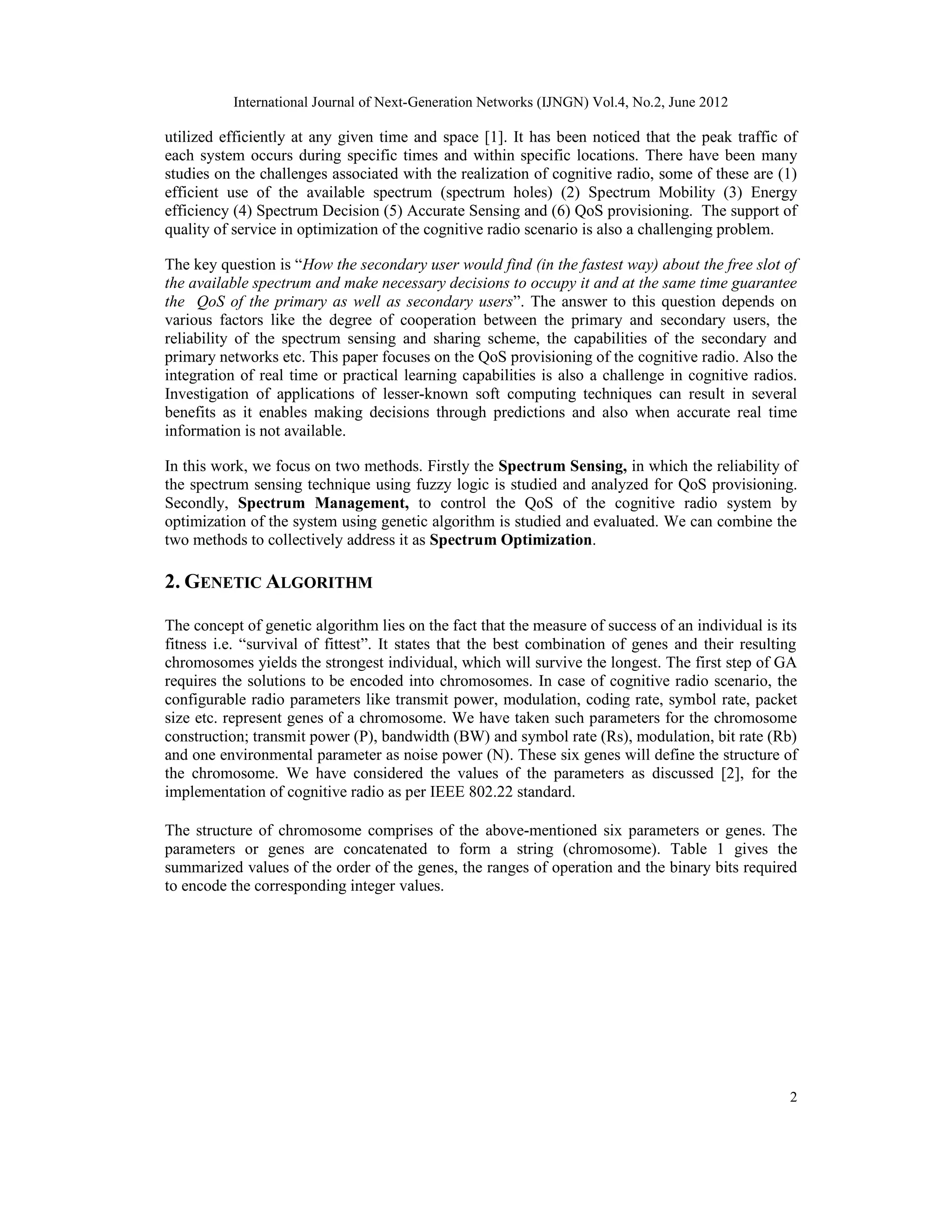 International Journal of Next-Generation Networks (IJNGN) Vol.4, No.2, June 2012 2 utilized efficiently at any given time and space [1]. It has been noticed that the peak traffic of each system occurs during specific times and within specific locations. There have been many studies on the challenges associated with the realization of cognitive radio, some of these are (1) efficient use of the available spectrum (spectrum holes) (2) Spectrum Mobility (3) Energy efficiency (4) Spectrum Decision (5) Accurate Sensing and (6) QoS provisioning. The support of quality of service in optimization of the cognitive radio scenario is also a challenging problem. The key question is “How the secondary user would find (in the fastest way) about the free slot of the available spectrum and make necessary decisions to occupy it and at the same time guarantee the QoS of the primary as well as secondary users”. The answer to this question depends on various factors like the degree of cooperation between the primary and secondary users, the reliability of the spectrum sensing and sharing scheme, the capabilities of the secondary and primary networks etc. This paper focuses on the QoS provisioning of the cognitive radio. Also the integration of real time or practical learning capabilities is also a challenge in cognitive radios. Investigation of applications of lesser-known soft computing techniques can result in several benefits as it enables making decisions through predictions and also when accurate real time information is not available. In this work, we focus on two methods. Firstly the Spectrum Sensing, in which the reliability of the spectrum sensing technique using fuzzy logic is studied and analyzed for QoS provisioning. Secondly, Spectrum Management, to control the QoS of the cognitive radio system by optimization of the system using genetic algorithm is studied and evaluated. We can combine the two methods to collectively address it as Spectrum Optimization. 2. GENETIC ALGORITHM The concept of genetic algorithm lies on the fact that the measure of success of an individual is its fitness i.e. “survival of fittest”. It states that the best combination of genes and their resulting chromosomes yields the strongest individual, which will survive the longest. The first step of GA requires the solutions to be encoded into chromosomes. In case of cognitive radio scenario, the configurable radio parameters like transmit power, modulation, coding rate, symbol rate, packet size etc. represent genes of a chromosome. We have taken such parameters for the chromosome construction; transmit power (P), bandwidth (BW) and symbol rate (Rs), modulation, bit rate (Rb) and one environmental parameter as noise power (N). These six genes will define the structure of the chromosome. We have considered the values of the parameters as discussed [2], for the implementation of cognitive radio as per IEEE 802.22 standard. The structure of chromosome comprises of the above-mentioned six parameters or genes. The parameters or genes are concatenated to form a string (chromosome). Table 1 gives the summarized values of the order of the genes, the ranges of operation and the binary bits required to encode the corresponding integer values. 