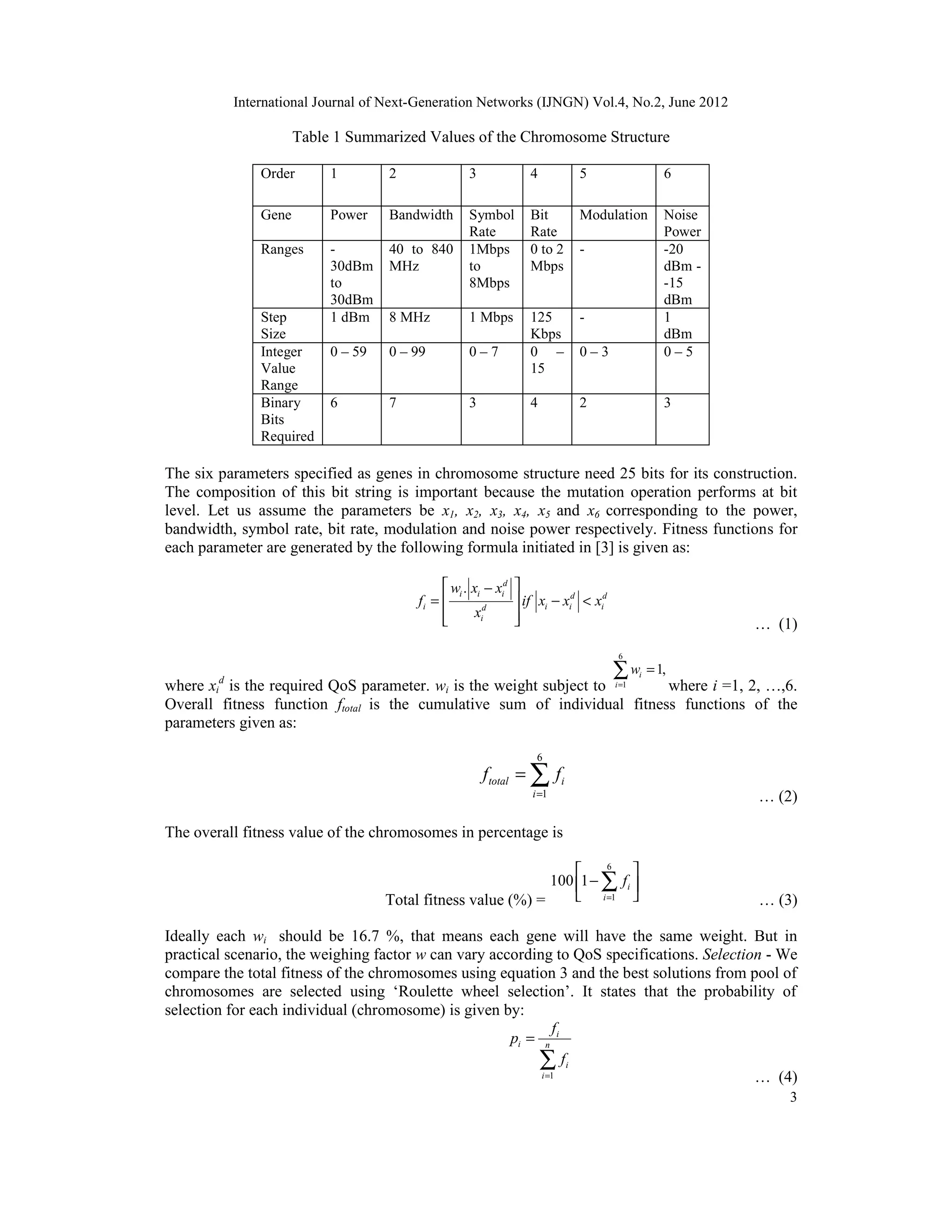 International Journal of Next-Generation Networks (IJNGN) Vol.4, No.2, June 2012 3 Table 1 Summarized Values of the Chromosome Structure Order 1 2 3 4 5 6 Gene Power Bandwidth Symbol Rate Bit Rate Modulation Noise Power Ranges - 30dBm to 30dBm 40 to 840 MHz 1Mbps to 8Mbps 0 to 2 Mbps - -20 dBm - -15 dBm Step Size 1 dBm 8 MHz 1 Mbps 125 Kbps - 1 dBm Integer Value Range 0 – 59 0 – 99 0 – 7 0 – 15 0 – 3 0 – 5 Binary Bits Required 6 7 3 4 2 3 The six parameters specified as genes in chromosome structure need 25 bits for its construction. The composition of this bit string is important because the mutation operation performs at bit level. Let us assume the parameters be x1, x2, x3, x4, x5 and x6 corresponding to the power, bandwidth, symbol rate, bit rate, modulation and noise power respectively. Fitness functions for each parameter are generated by the following formula initiated in [3] is given as: . d i i i d d i i i id i w x x f if x x x x  −  = − <    … (1) where xi d is the required QoS parameter. wi is the weight subject to 6 1 1,i i w = =∑ where i =1, 2, …,6. Overall fitness function ftotal is the cumulative sum of individual fitness functions of the parameters given as: 6 1 total i i f f = = ∑ … (2) The overall fitness value of the chromosomes in percentage is Total fitness value (%) = 6 1 100 1 i i f =   −    ∑ … (3) Ideally each wi should be 16.7 %, that means each gene will have the same weight. But in practical scenario, the weighing factor w can vary according to QoS specifications. Selection - We compare the total fitness of the chromosomes using equation 3 and the best solutions from pool of chromosomes are selected using ‘Roulette wheel selection’. It states that the probability of selection for each individual (chromosome) is given by: 1 i i n i i f p f = = ∑ … (4) 