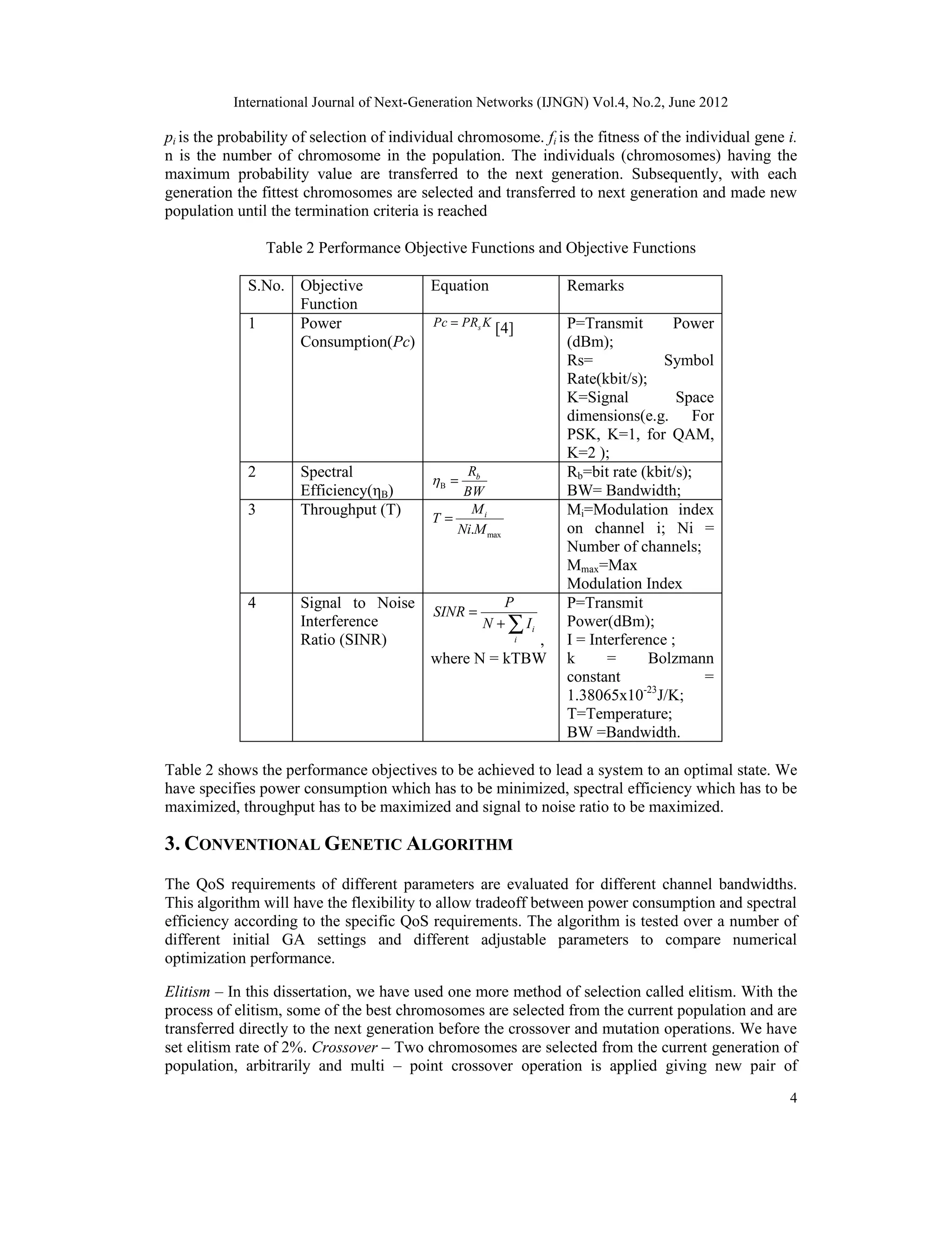 International Journal of Next-Generation Networks (IJNGN) Vol.4, No.2, June 2012 4 pi is the probability of selection of individual chromosome. fi is the fitness of the individual gene i. n is the number of chromosome in the population. The individuals (chromosomes) having the maximum probability value are transferred to the next generation. Subsequently, with each generation the fittest chromosomes are selected and transferred to next generation and made new population until the termination criteria is reached Table 2 Performance Objective Functions and Objective Functions S.No. Objective Function Equation Remarks 1 Power Consumption(Pc) sPc PR K= [4] P=Transmit Power (dBm); Rs= Symbol Rate(kbit/s); K=Signal Space dimensions(e.g. For PSK, K=1, for QAM, K=2 ); 2 Spectral Efficiency(ηB) B bR BW  = Rb=bit rate (kbit/s); BW= Bandwidth; 3 Throughput (T) max. iM T Ni M = Mi=Modulation index on channel i; Ni = Number of channels; Mmax=Max Modulation Index 4 Signal to Noise Interference Ratio (SINR) i i P SINR N I = + ∑ , where N = kTBW P=Transmit Power(dBm); I = Interference ; k = Bolzmann constant = 1.38065x10-23 J/K; T=Temperature; BW =Bandwidth. Table 2 shows the performance objectives to be achieved to lead a system to an optimal state. We have specifies power consumption which has to be minimized, spectral efficiency which has to be maximized, throughput has to be maximized and signal to noise ratio to be maximized. 3. CONVENTIONAL GENETIC ALGORITHM The QoS requirements of different parameters are evaluated for different channel bandwidths. This algorithm will have the flexibility to allow tradeoff between power consumption and spectral efficiency according to the specific QoS requirements. The algorithm is tested over a number of different initial GA settings and different adjustable parameters to compare numerical optimization performance. Elitism – In this dissertation, we have used one more method of selection called elitism. With the process of elitism, some of the best chromosomes are selected from the current population and are transferred directly to the next generation before the crossover and mutation operations. We have set elitism rate of 2%. Crossover – Two chromosomes are selected from the current generation of population, arbitrarily and multi – point crossover operation is applied giving new pair of 