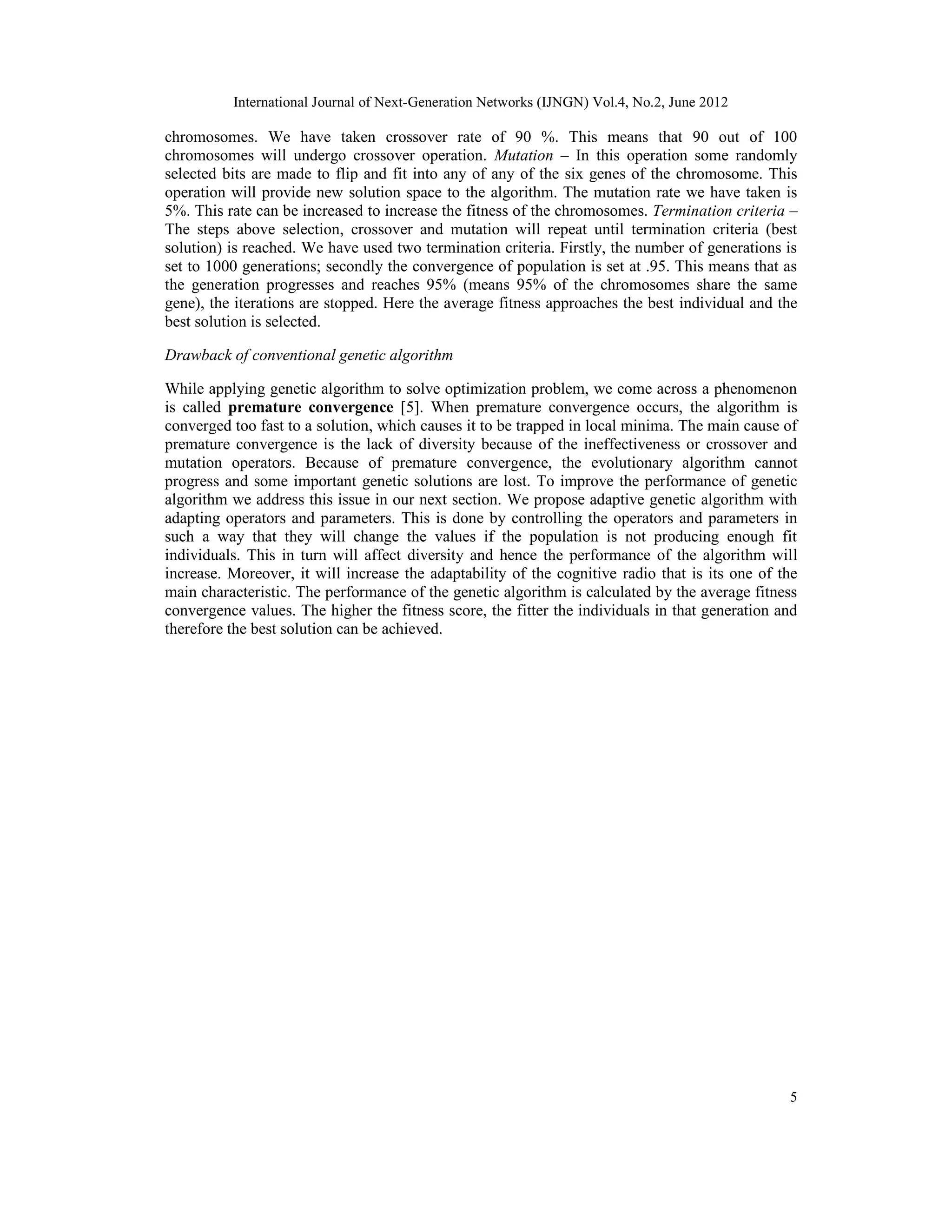 International Journal of Next-Generation Networks (IJNGN) Vol.4, No.2, June 2012 5 chromosomes. We have taken crossover rate of 90 %. This means that 90 out of 100 chromosomes will undergo crossover operation. Mutation – In this operation some randomly selected bits are made to flip and fit into any of any of the six genes of the chromosome. This operation will provide new solution space to the algorithm. The mutation rate we have taken is 5%. This rate can be increased to increase the fitness of the chromosomes. Termination criteria – The steps above selection, crossover and mutation will repeat until termination criteria (best solution) is reached. We have used two termination criteria. Firstly, the number of generations is set to 1000 generations; secondly the convergence of population is set at .95. This means that as the generation progresses and reaches 95% (means 95% of the chromosomes share the same gene), the iterations are stopped. Here the average fitness approaches the best individual and the best solution is selected. Drawback of conventional genetic algorithm While applying genetic algorithm to solve optimization problem, we come across a phenomenon is called premature convergence [5]. When premature convergence occurs, the algorithm is converged too fast to a solution, which causes it to be trapped in local minima. The main cause of premature convergence is the lack of diversity because of the ineffectiveness or crossover and mutation operators. Because of premature convergence, the evolutionary algorithm cannot progress and some important genetic solutions are lost. To improve the performance of genetic algorithm we address this issue in our next section. We propose adaptive genetic algorithm with adapting operators and parameters. This is done by controlling the operators and parameters in such a way that they will change the values if the population is not producing enough fit individuals. This in turn will affect diversity and hence the performance of the algorithm will increase. Moreover, it will increase the adaptability of the cognitive radio that is its one of the main characteristic. The performance of the genetic algorithm is calculated by the average fitness convergence values. The higher the fitness score, the fitter the individuals in that generation and therefore the best solution can be achieved. 