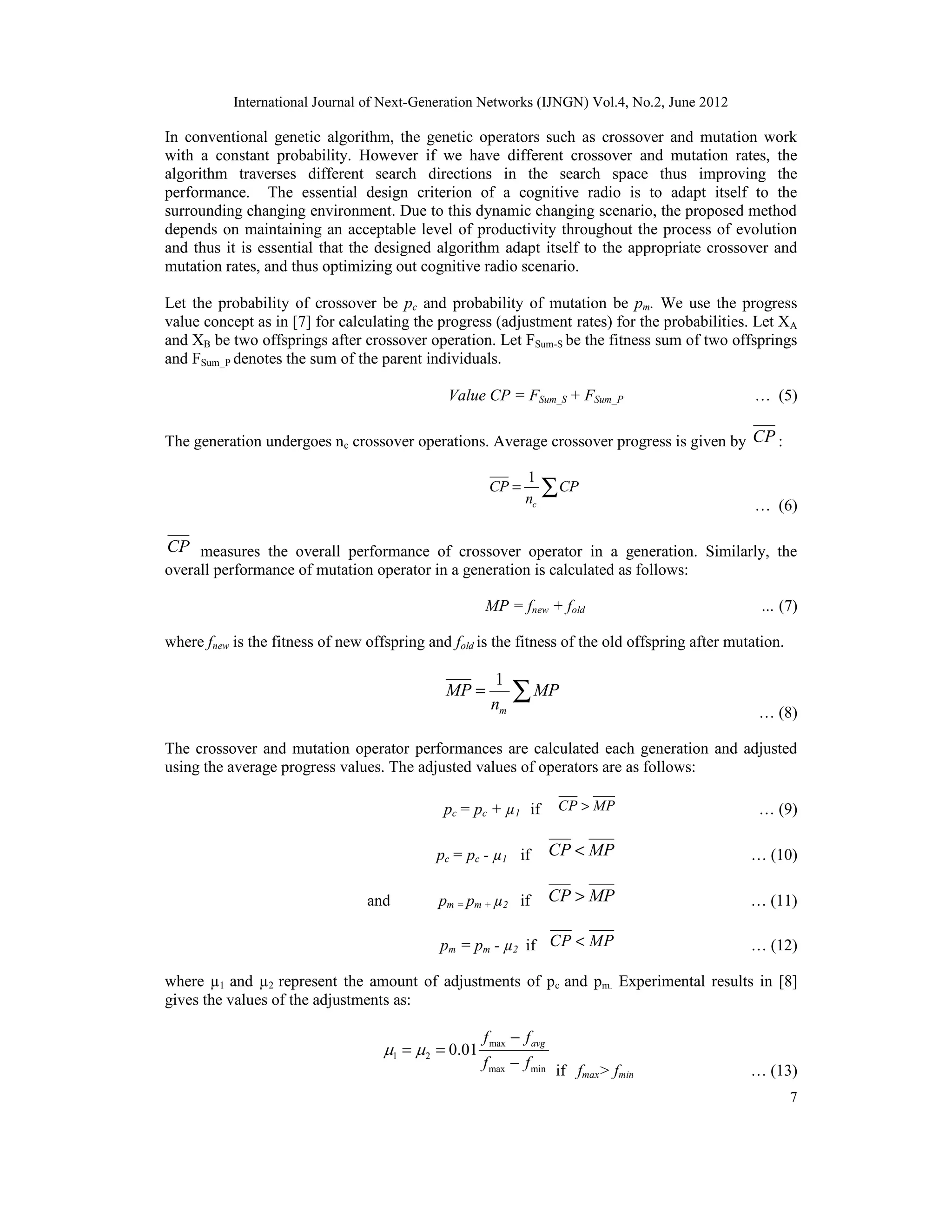 International Journal of Next-Generation Networks (IJNGN) Vol.4, No.2, June 2012 7 In conventional genetic algorithm, the genetic operators such as crossover and mutation work with a constant probability. However if we have different crossover and mutation rates, the algorithm traverses different search directions in the search space thus improving the performance. The essential design criterion of a cognitive radio is to adapt itself to the surrounding changing environment. Due to this dynamic changing scenario, the proposed method depends on maintaining an acceptable level of productivity throughout the process of evolution and thus it is essential that the designed algorithm adapt itself to the appropriate crossover and mutation rates, and thus optimizing out cognitive radio scenario. Let the probability of crossover be pc and probability of mutation be pm. We use the progress value concept as in [7] for calculating the progress (adjustment rates) for the probabilities. Let XA and XB be two offsprings after crossover operation. Let FSum-S be the fitness sum of two offsprings and FSum_P denotes the sum of the parent individuals. Value CP = FSum_S + FSum_P … (5) The generation undergoes nc crossover operations. Average crossover progress is given by CP : 1 c CP CP n = ∑ … (6) CP measures the overall performance of crossover operator in a generation. Similarly, the overall performance of mutation operator in a generation is calculated as follows: MP = fnew + fold … (7) where fnew is the fitness of new offspring and fold is the fitness of the old offspring after mutation. 1 m MP MP n = ∑ … (8) The crossover and mutation operator performances are calculated each generation and adjusted using the average progress values. The adjusted values of operators are as follows: pc = pc + µ1 if CP MP> … (9) pc = pc - µ1 if CP MP< … (10) and pm = pm + µ2 if CP MP> … (11) pm = pm - µ2 if CP MP< … (12) where µ1 and µ2 represent the amount of adjustments of pc and pm. Experimental results in [8] gives the values of the adjustments as: max 1 2 max min 0.01 avgf f f f   − = = − if fmax> fmin … (13) 