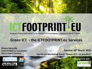 European Framework Initiative for Energy & Envinronmental Efficiency in the ICT Sector
Green ICT - the ICTFOOTPRINT.eu Services
Hands on Workshop Event “Green ICT – in practice”
Tuesday, 20th March 2018
Co-organised with
Silvana Muscella
ICTFOOTPRINT.eu Coordinator
CEO at Trust-IT Services
 