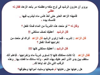 ‫الرشيد‬ ‫هارون‬ ‫أن‬ ‫يروى‬‫فى‬‫الزهاد‬ ‫بأحد‬ ‫مر‬ ‫وعظمته‬ ‫ملكه‬ ‫أوج‬‫له‬ ‫فقال‬
‫عظنى‬..
‫فيها‬ ‫ليشرب‬ ‫ماء‬ ‫كأس‬ ‫أخذ‬ ‫حتى‬ ‫العابر‬ ‫الزاهد‬ ‫فأمهله‬..
‫بيده‬ ‫فأمسك‬،
‫له‬ ‫وقال‬"‫تفعل‬ ‫فماذا‬ ‫الماء‬ ‫من‬ ‫الشربة‬ ‫هذه‬ ‫منعت‬ ‫لو‬‫؟‬
‫الرشيد‬ ‫قال‬:‫مملكتي‬ ‫نصف‬ ‫أعطيك‬!!
‫الزاهد‬ ‫قال‬:‫إشرب‬‫فلما‬ ،‫إرتوى‬‫الرشيد‬‫الزاهد‬ ‫قال‬:‫من‬ ‫منعت‬ ‫لو‬ ‫أتراك‬
‫تفعل‬ ‫فماذا‬ ‫إخراجها‬‫؟‬
‫الرشيد‬ ‫قال‬:‫كلها‬ ‫مملكتي‬ ‫أعطيك‬!!!
‫الزاهد‬ ‫فقال‬:‫وإخراجها‬ ‫ماء‬ ‫شربة‬ ‫تساوى‬ ‫ال‬ ‫كلها‬ ‫مملكتك‬ ‫كانت‬ ‫إذا‬،‫فإعلم‬‫أن‬‫ك‬
‫بين‬ ‫ستقف‬‫يدى‬‫الذى‬‫النعم‬ ‫بهذه‬ ‫عليك‬ ‫أنعم‬،‫فعلت‬ ‫ما‬ ‫سائلك‬ ‫وأنه‬‫بها‬..‫وهذه‬
‫إياها‬ ‫هللا‬ ‫دلل‬ ‫التي‬ ‫الرقاب‬‫لك‬..
‫رعايتها‬ ‫حق‬ ‫رعيتها‬ ‫هل‬‫أم‬‫وحقوقها‬ ‫أموالها‬ ‫وسلبت‬ ‫ضيعتها‬‫؟‬
 