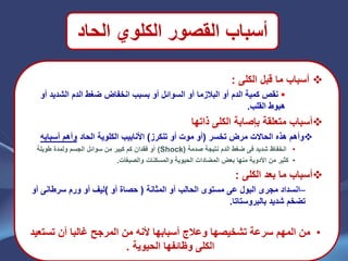 ‫الحاد‬ ‫الكلوي‬ ‫القصور‬ ‫أسباب‬
‫الكلى‬ ‫قبل‬ ‫ما‬ ‫أسباب‬:
‫الشديد‬ ‫الدم‬ ‫ضغط‬ ‫انخفاض‬ ‫بسبب‬ ‫أو‬ ‫السوائل‬ ‫أو‬ ‫البالزما‬ ‫أو‬ ‫الدم‬ ‫كمية‬ ‫نقص‬‫أو‬
‫القلب‬ ‫هبوط‬.
‫ذاتها‬ ‫الكلى‬ ‫بإصابة‬ ‫متعلقة‬ ‫أسباب‬
‫تخسر‬ ‫مرض‬ ‫الحاالت‬ ‫هذه‬ ‫وأهم‬(‫أو‬ ‫موت‬ ‫أو‬‫تنكرز‬)‫الحاد‬ ‫الكلوية‬ ‫األنابيب‬‫أسبابه‬ ‫وأهم‬
•‫انخفاظ‬‫شديد‬‫فى‬‫صدمة‬ ‫نتيجة‬ ‫الدم‬ ‫ضغط‬(Shock)‫طويلة‬ ‫ولمدة‬ ‫الجسم‬ ‫سوائل‬ ‫من‬ ‫كبير‬ ‫كم‬ ‫فقدان‬ ‫أو‬
•‫والمسكنات‬ ‫الحيوية‬ ‫المضادات‬ ‫بعض‬ ‫منها‬ ‫األدوية‬ ‫من‬ ‫كثير‬‫والصبغات‬.
‫الكلى‬ ‫بعد‬ ‫ما‬ ‫أسباب‬:
–‫مج‬ ‫انسداد‬‫ر‬‫البول‬ ‫ى‬‫عى‬‫المثانة‬ ‫أو‬ ‫الحالب‬ ‫مستوى‬(‫أو‬ ‫حصاة‬(‫ورم‬ ‫أو‬ ‫ليف‬‫سرطانى‬‫أو‬
‫بالبروستاتا‬ ‫شديد‬ ‫تضخم‬.
•‫تست‬ ‫أن‬ ‫غالبا‬ ‫المرجح‬ ‫من‬ ‫ألنه‬ ‫أسبابها‬ ‫وعالج‬ ‫تشخيصها‬ ‫سرعة‬ ‫المهم‬ ‫من‬‫عيد‬
‫الحيوية‬ ‫وظائفها‬ ‫الكلى‬.
 