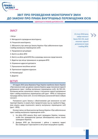 Адвокація та правова допомога впо
Звіт про проведення моніторингу ЗМІН
ДО ЗАКОНУ ПРО ПРАВА внутрішньо переміщених осіб
«
Зміст
I. Вступ
II. Методологія проведення моніторингу
III. Результати моніторингу
1. Обізнаність про зміни до Закону України «Про забезпечення прав
і свобод внутрішньо переміщених осіб»
2. Продовження дії довідки
3. Взяття на облік ВПО
4. Взяття на облік дітей ВПО без супроводу законних представників
5. Відмітка про місце проживання на довідках ВПО
6. Отримання адресної допомоги
7. Призначення пенсійних виплат
8. Припинення трудових відносин
IV. Рекомендації
V. Додатки
Вступ
24 грудня 2015 року Верховна Рада України прийняла Закон України
«Про внесення змін до деяких законів України щодо посилення гарантії
дотримання прав і свобод внутрішньо переміщених осіб» № 921-VIII.
Основною метою зазначеного закону є посилення гарантії дотримання
прав і свобод внутрішньо переміщених осіб (далі - ВПО) та спрощення
процедур обліку таких осіб. 13 січня 2016 року зазначений Закон набрав
чинності.
Положення цього Закону є обов’язковими для виконання на всій
території України та мають бути пріоритетними під час прийняття будь-
яких рішень щодо соціального захисту внутрішньо переміщених осіб
(далі – ВПО).
Основні зміни, які були внесені до Закону України «Про забезпечення
прав і свобод внутрішньо переміщених осіб»:
1.	 На облік ВПО можуть бути взяті громадяни України, іноземці,
особи без громадянства (раніше обліковуватись могли тільки
громадяни України);
2.	 Довідка ВПО діє безстроково і дійсна з моменту видачі
без необхідності проставляти в ній штамп міграційної служби;
13 січня 2016 року
набув чинності
Закон 921-VIII, який
посилює гарантії
дотримання прав
і свобод ВПО.
1
 