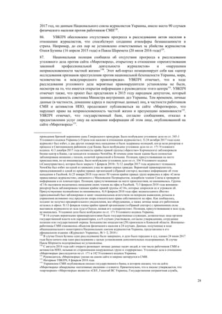 28
2017 год, по данным Национального союза журналистов Украины, имело место 90 случаев
физического насилия против работников СМИ128
.
86. УВКПЧ обеспокоено отсутствием прогресса в расследовании актов насилия в
отношении журналистов, что способствует созданию атмосферы безнаказанности и
страха. Например, до сих пор не установлено ответственных за убийства журналистов
Олеся Бузины (16 апреля 2015 года) и Павла Шеремета (20 июля 2016 года)129
.
87. Национальная полиция сообщила об отсутствии прогресса в расследовании
уголовного дела против сайта «Миротворец», открытому в отношении «препятствования
законной профессиональной деятельности журналистов» и «нарушения
неприкосновенности частной жизни»130
. Этот веб-портал позиционирует себя как «центр
исследования признаков преступления против национальной безопасности Украины, мира,
человечества и международного правопорядка». УВКПЧ отмечает, что в ходе
расследования уголовного дела вероятные правонарушители установлены не были,
несмотря на то, что имеется открытая информация о руководителе этого центра131
. УВКПЧ
отмечает также, что проект был представлен в 2015 году народным депутатом, который
занимал должность советника Министра внутренних дел Украины. Тем временем, личные
данные (в частности, домашние адреса и паспортные данные) лиц, в частности работников
СМИ и активистов НПО, продолжают публиковаться на сайте «Миротворец», что
нарушает право на неприкосновенность частной жизни и презумпцию невиновности132
.
УВКПЧ отмечает, что государственный банк, согласно сообщениям, отказал в
предоставлении услуг лицу на основании информации об этом лице, опубликованной на
сайте «Миротворец»133
.
проведения брачной церемонии сына Генерального прокурора. Было возбуждено уголовное дело по ст. 345-1
Уголовного кодекса Украины («Угроза или насилие в отношении журналиста»). 3) 24 октября 2017 года один
журналист был избит, а два других подверглись нападению и были задержаны полицией, когда вели репортаж о
процессе в Святошинском районном суде Киева. Было возбуждено уголовное дело по ст. 171 Уголовного
кодекса. 4) 3 декабря 2017 года активисты крайне правой группы («Братство» Корчинского) заблокировали
бизнес-центр в Киеве, где находится телеканал NewsOne. В течение семи часов здание было полностью
заблокирована мешками с песком, колючей проволокой и бочками. Полиция, присутствовавшая на месте
происшествия, но не вмешивалась. Было возбуждено уголовное дело по ст. 356 Уголовного кодекса
(«Самоуправство»), которое было закрыто 1 февраля 2018г. 5) 12 декабря 2017 года журналист телеканала
NewsOne был избит на одной из киевских улиц во время опроса граждан. Вероятный правонарушитель,
принадлежавший к одной из крайне правых организаций («Правый сектор»), выложил информацию об этом
нападении в Facebook. 6) 25 января 2018 года около 50 членов крайне правых групп ворвались в офис «Союза
православных журналистов», связанного с Московским Патриархатом, оскорбили членов Союза и проверили
информацию в их компьютерах. Полиция, присутствовавшая на месте происшествия, не вмешивалась. Группа
«С14» выложила видеозапись нападения своих членов на офис в Facebook. 7) 3 февраля 2018 года женщина-
репортер была заблокирована членами крайне правой группы «С14», которые допросили ее и угрожали ей.
Присутствующие полицейские не вмешивались. 8) 8 февраля 2018 года офис медиахолдинга «Вести»
(арендованный) был заблокирован и занят «национальным агентством по вопросам выявления, розыска и
управления активами» под предлогом спора относительно права собственности на офис. Как сообщалось,
холдинг не получил предварительного уведомления, все оборудование, а также личные вещи его работников
остались в офисе. 9) 13 февраля члены крайне правой организации («»Правый сектор») с применением силы
выставили журналиста из зала суда в Одессе, назвав его «сепаратистом». Полиция, присутствовавшая в зале суда,
не вмешалась. Угодовное дело было возбуждено по ст. 171 Уголовного кодекса Украины.
128
В 14 случаях вероятными правонарушителями были государственные служащие, должностные лица органов
государственной власти или парламентарии, а в 8 случаях участвовали, согласно утверждениям, сотрудники
полиции или государственной охраны. Большинство инцидентов (29) произошли в Киевской области. Женщины-
работницы СМИ становились объектом физического насилия в 24 случаях. Данные, полученные в ходе
общенационального мониторинга Национальным союзом журналистов Украины, представлены в его
официальном издании «Журналист Украины», № 1−2, 2018 г.
129
В случае Олеся Бузины одно расследование было завершено, и дело было передано в суд, однако 24 июня 2017
года было начато еще одно расследование с целью установления дополнительных подозреваемых. В случае
Павла Шеремета подозреваемые не установлены.
130
С августа 2014 года сайт открыто размещает личные данные тысяч людей, в том числе работников СМИ и
активистов НПО, называя их сторонниками вооруженных групп и «терроризма». Уголовные дела в отношении
«Миротворца» расследуются по ст. 171 и 182 Уголовного кодекса Украины.
131
Руководитель «Миротворца» указан на самом сайте и широко цитируется в СМИ.
132
Интервью УВКПЧ, 8 февраля 2018 года.
133
Украинские СМИ опубликовали письмо государственного банка, в котором сказано, что на сайте
«Миротворец» обнаружены «негативные сведения» о клиенте. Примечательно, что в письме утверждается, что
«партнерами» «Миротворца» являются «СБУ, Генштаб ВС Украины, Государственная пограничная служба,
 