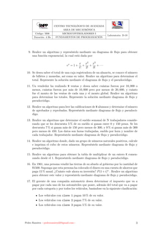 CENTRO TECNOLÓGICO DE AVANZADA
AREA DE MECATRÓNICA
Código: M06 MICROCONTROLADORES I
Laboratorio: D-19
Duración: 4 Hs FUNDAMENTOS DE PROGRAMACIÓN
9. Realice un algoritmo y represéntelo mediante un diagrama de ﬂujo para obtener
una función exponencial, la cual está dada por:
ex
= 1 +
x
1!
+
x2
2!
+
x3
3!
+ · · ·
10. Se desea saber el total de una caja registradora de un almacén, se conoce el número
de billetes y monedas, así como su valor. Realice un algoritmo para determinar el
total. Represente la solución mediante el diagrama de ﬂujo y el pseudocódigo.
11. Un vendedor ha realizado N ventas y desea saber cuántas fueron por 10, 000 o
menos, cuántas fueron por más de 10, 000 pero por menos de 20, 000, y cuánto
fue el monto de las ventas de cada una y el monto global. Realice un algoritmo
para determinar los totales. Represente la solución mediante diagrama de ﬂujo y
pseudocódigo.
12. Realice un algoritmo para leer las caliﬁcaciones de N alumnos y determine el número
de aprobados y reprobados. Represéntelo mediante diagrama de ﬂujo y pseudocó-
digo.
13. Realice un algoritmo que determine el sueldo semanal de N trabajadores conside-
rando que se les descuenta 5 % de su sueldo si ganan entre 0 y 150 pesos. Se les
descuenta 7 % si ganan más de 150 pero menos de 300, y 9 % si ganan más de 300
pero menos de 450. Los datos son horas trabajadas, sueldo por hora y nombre de
cada trabajador. Represéntelo mediante diagrama de ﬂujo y pseudocódigo.
14. Realice un algoritmo donde, dado un grupo de números naturales positivos, calcule
e imprima el cubo de estos números. Represéntelo mediante diagrama de ﬂujo y
pseudocódigo.
15. Realice un algoritmo para obtener la tabla de multiplicar de un entero K comen-
zando desde el 1. Represéntelo mediante diagrama de ﬂujo y pseudocódigo.
16. En 1961, una persona vendió las tierras de su abuelo al gobierno por la cantidad de
$1500. Suponga que esta persona ha colocado el dinero en una cuenta de ahorros que
paga 15 % anual. ¿Cuánto vale ahora su inversión? P(1+i)n . Realice un algoritmo
para obtener este valor y represéntelo mediante diagrama de ﬂujo y pseudocódigo.
17. El gerente de una compañía automotriz desea determinar el impuesto que va a
pagar por cada uno de los automóviles que posee, además del total que va a pagar
por cada categoría y por todos los vehículos, basándose en la siguiente clasiﬁcación:
Los vehículos con clave 1 pagan 10 % de su valor.
Los vehículos con clave 2 pagan 7 % de su valor.
Los vehículos con clave 3 pagan 5 % de su valor.
Pedro Ramírez <pedroramirez22@gmail.com> 3
 