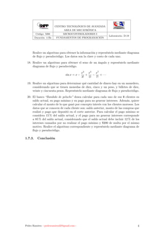 CENTRO TECNOLÓGICO DE AVANZADA
AREA DE MECATRÓNICA
Código: M06 MICROCONTROLADORES I
Laboratorio: D-19
Duración: 4 Hs FUNDAMENTOS DE PROGRAMACIÓN
Realice un algoritmo para obtener la información y represéntelo mediante diagrama
de ﬂujo y pseudocódigo. Los datos son la clave y costo de cada uno.
18. Realice un algoritmo para obtener el seno de un ángulo y represéntelo mediante
diagrama de ﬂujo y pseudocódigo.
sin x = x −
x3
3!
+
x5
5!
−
x7
7!
+ · · ·
19. Realice un algoritmo para determinar qué cantidad de dinero hay en un monedero,
considerando que se tienen monedas de diez, cinco y un peso, y billetes de diez,
veinte y cincuenta pesos. Represéntelo mediante diagrama de ﬂujo y pseudocódigo.
20. El banco “Bandido de peluche” desea calcular para cada uno de sus N clientes su
saldo actual, su pago mínimo y su pago para no generar intereses. Además, quiere
calcular el monto de lo que ganó por concepto interés con los clientes morosos. Los
datos que se conocen de cada cliente son: saldo anterior, monto de las compras que
realizó y pago que depositó en el corte anterior. Para calcular el pago mínimo se
considera 15 % del saldo actual, y el pago para no generar intereses corresponde
a 85 % del saldo actual, considerando que el saldo actual debe incluir 12 % de los
intereses causados por no realizar el pago mínimo y $200 de multa por el mismo
motivo. Realice el algoritmo correspondiente y represéntelo mediante diagrama de
ﬂujo y pseudocódigo.
1.7.3. Conclusión
Pedro Ramírez <pedroramirez22@gmail.com> 4
 