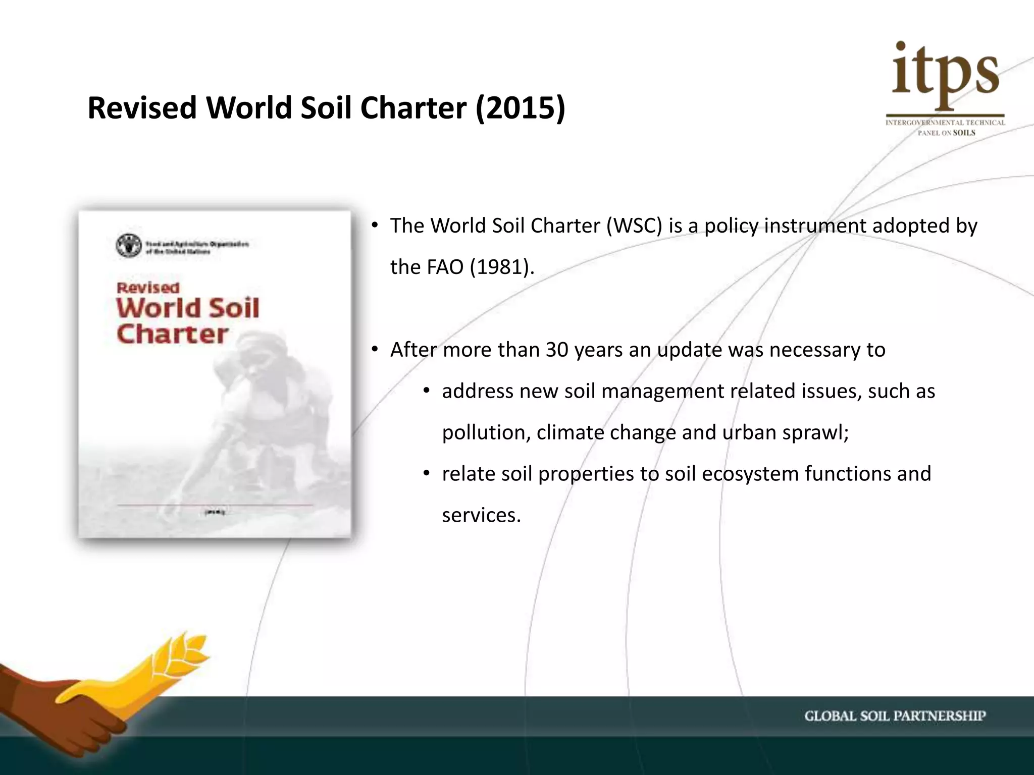 • The World Soil Charter (WSC) is a policy instrument adopted by
the FAO (1981).
• After more than 30 years an update was necessary to
• address new soil management related issues, such as
pollution, climate change and urban sprawl;
• relate soil properties to soil ecosystem functions and
services.
Revised World Soil Charter (2015)
 