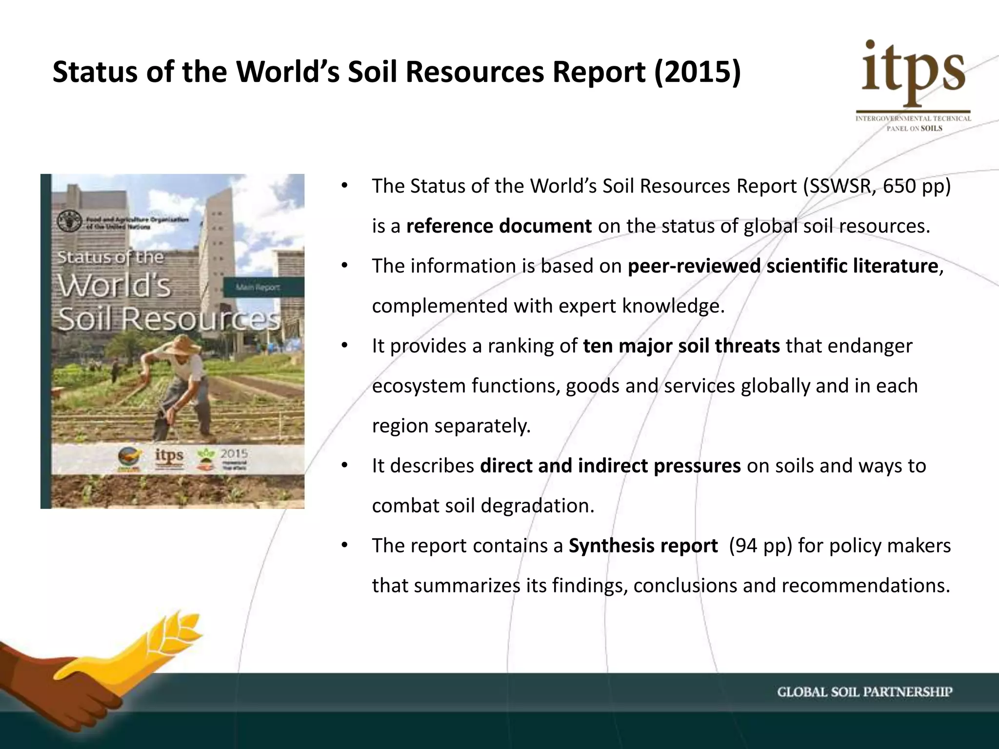 • The Status of the World’s Soil Resources Report (SSWSR, 650 pp)
is a reference document on the status of global soil resources.
• The information is based on peer-reviewed scientific literature,
complemented with expert knowledge.
• It provides a ranking of ten major soil threats that endanger
ecosystem functions, goods and services globally and in each
region separately.
• It describes direct and indirect pressures on soils and ways to
combat soil degradation.
• The report contains a Synthesis report (94 pp) for policy makers
that summarizes its findings, conclusions and recommendations.
Status of the World’s Soil Resources Report (2015)
 