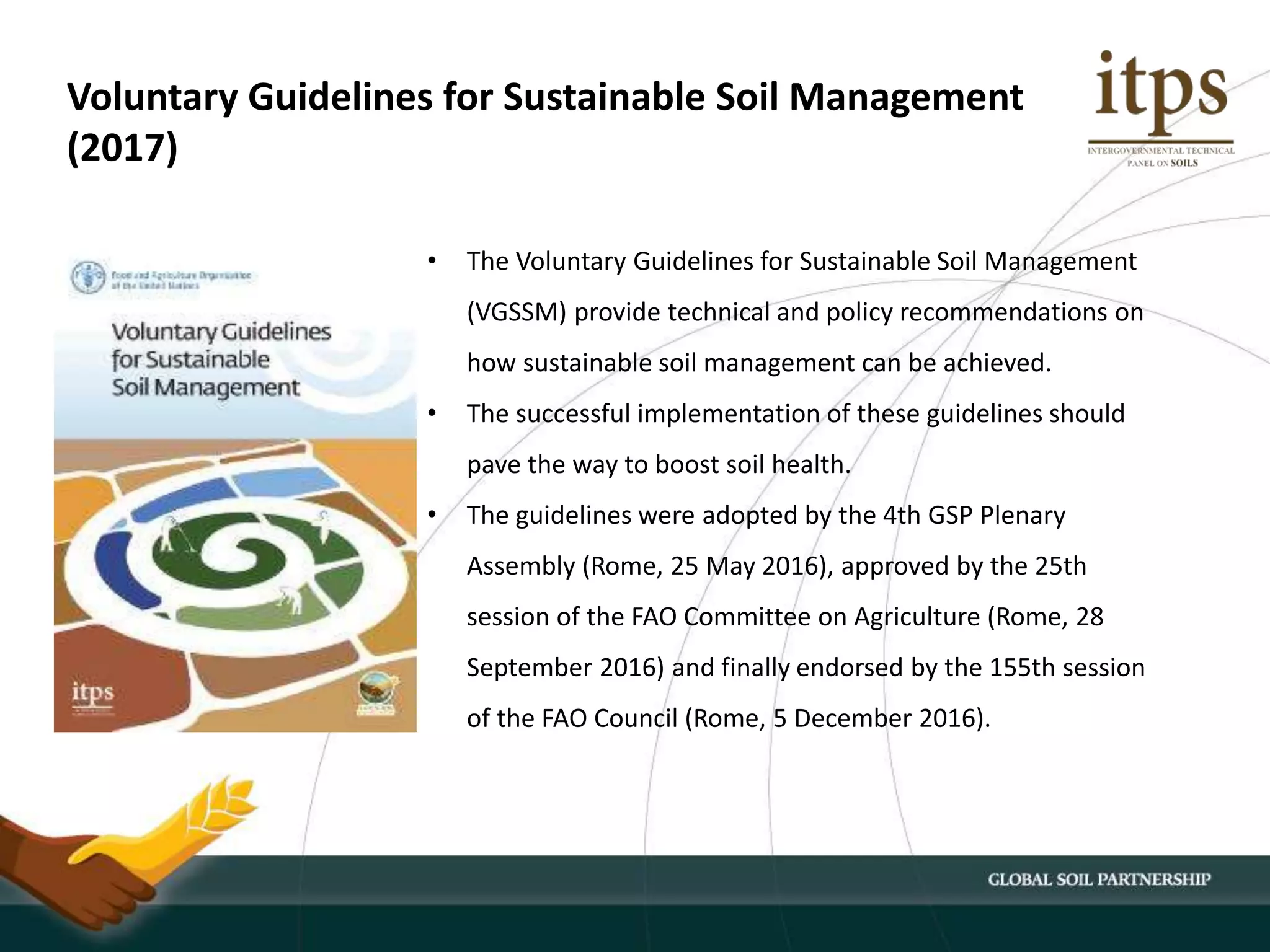 • The Voluntary Guidelines for Sustainable Soil Management
(VGSSM) provide technical and policy recommendations on
how sustainable soil management can be achieved.
• The successful implementation of these guidelines should
pave the way to boost soil health.
• The guidelines were adopted by the 4th GSP Plenary
Assembly (Rome, 25 May 2016), approved by the 25th
session of the FAO Committee on Agriculture (Rome, 28
September 2016) and finally endorsed by the 155th session
of the FAO Council (Rome, 5 December 2016).
Voluntary Guidelines for Sustainable Soil Management
(2017)
 