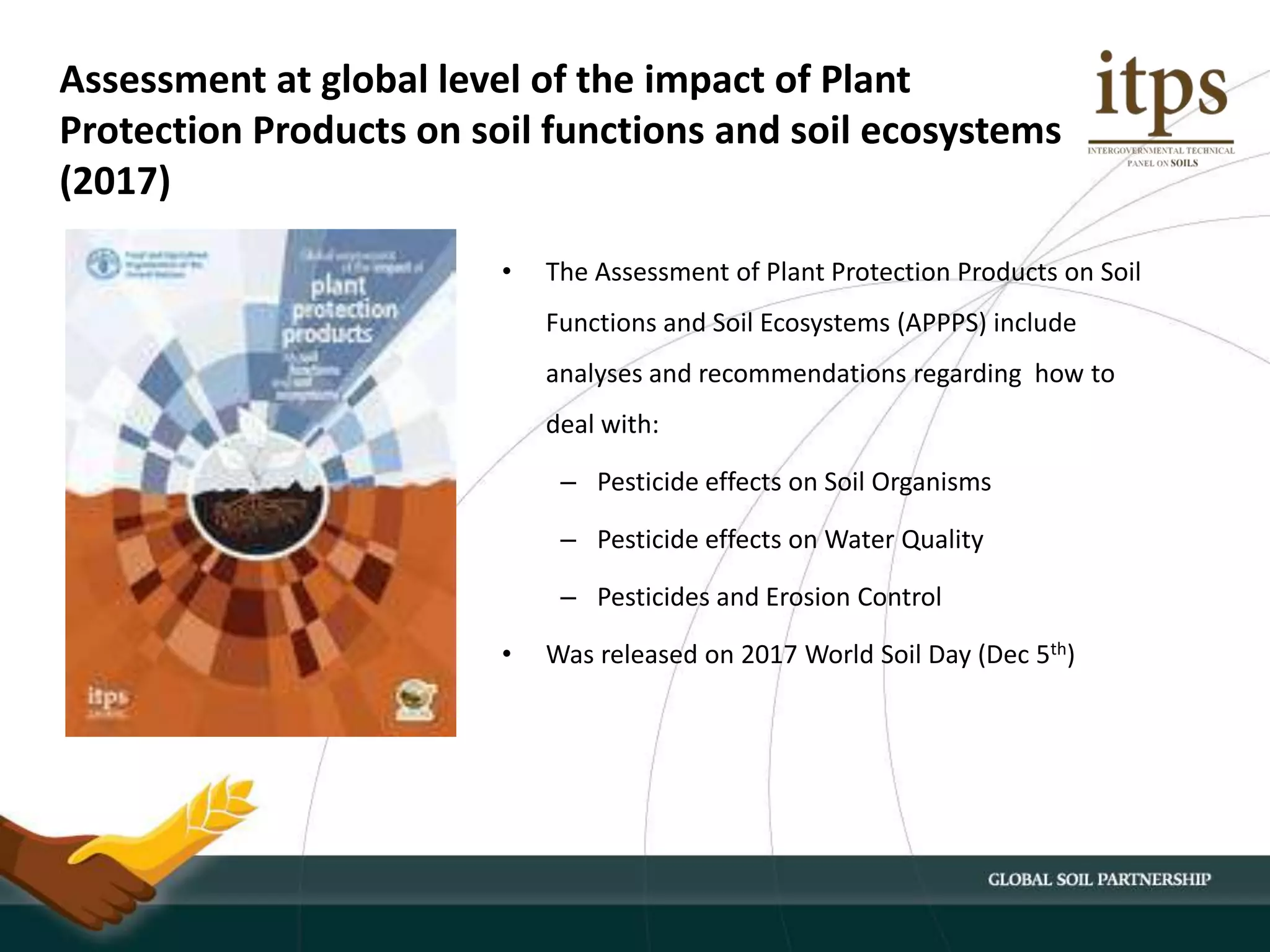 Assessment at global level of the impact of Plant
Protection Products on soil functions and soil ecosystems
(2017)
• The Assessment of Plant Protection Products on Soil
Functions and Soil Ecosystems (APPPS) include
analyses and recommendations regarding how to
deal with:
– Pesticide effects on Soil Organisms
– Pesticide effects on Water Quality
– Pesticides and Erosion Control
• Was released on 2017 World Soil Day (Dec 5th)
 