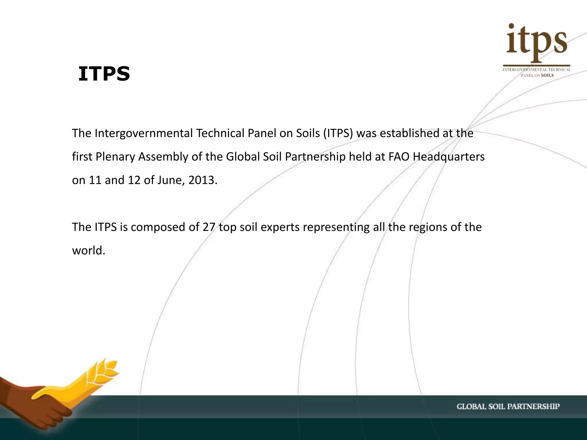 The Intergovernmental Technical Panel on Soils (ITPS) was established at the
first Plenary Assembly of the Global Soil Partnership held at FAO Headquarters
on 11 and 12 of June, 2013.
The ITPS is composed of 27 top soil experts representing all the regions of the
world.
ITPS
 